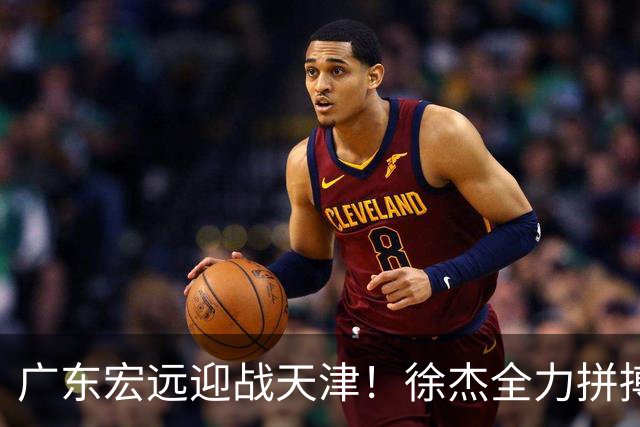 广东宏远迎战天津！徐杰全力拼搏 胡明轩回暖 卢卡势要爆发 亚帅誓言拒绝三连败